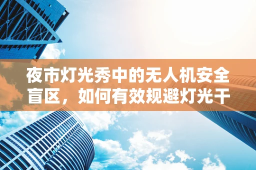 夜市灯光秀中的无人机安全盲区，如何有效规避灯光干扰？