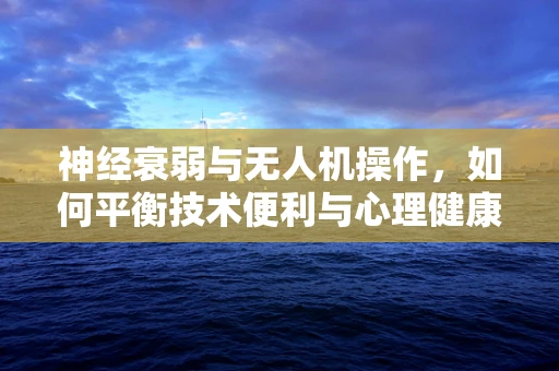 神经衰弱与无人机操作，如何平衡技术便利与心理健康？