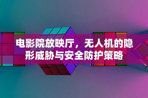 电影院放映厅，无人机的隐形威胁与安全防护策略