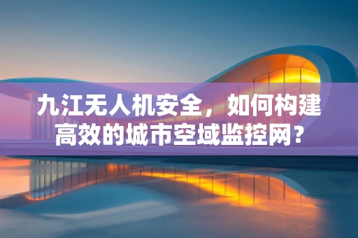 九江无人机安全，如何构建高效的城市空域监控网？