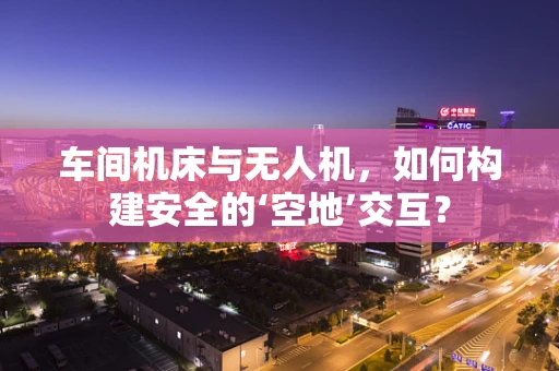 车间机床与无人机，如何构建安全的‘空地’交互？