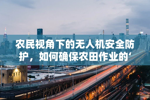 农民视角下的无人机安全防护，如何确保农田作业的‘低空守护者’安全无虞？