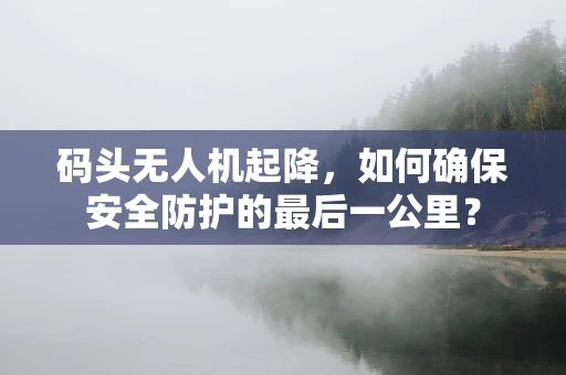 码头无人机起降，如何确保安全防护的最后一公里？