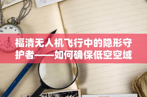 福清无人机飞行中的隐形守护者——如何确保低空空域的安全防护？