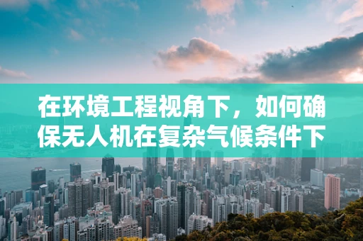在环境工程视角下，如何确保无人机在复杂气候条件下的安全飞行？