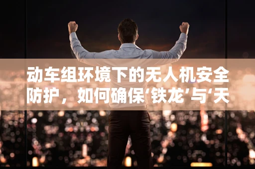 动车组环境下的无人机安全防护，如何确保‘铁龙’与‘天空之眼’的和谐共舞？