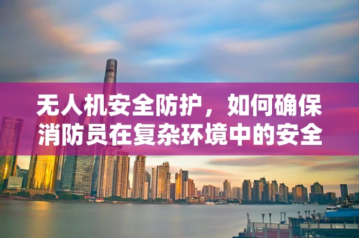 无人机安全防护，如何确保消防员在复杂环境中的安全？