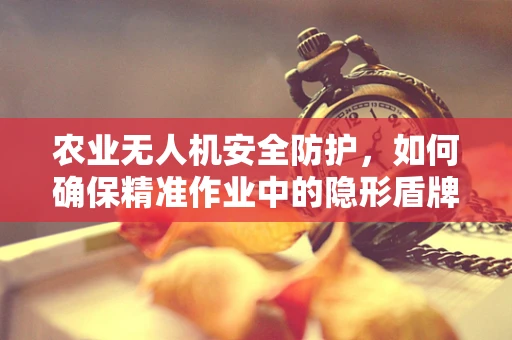 农业无人机安全防护，如何确保精准作业中的隐形盾牌？