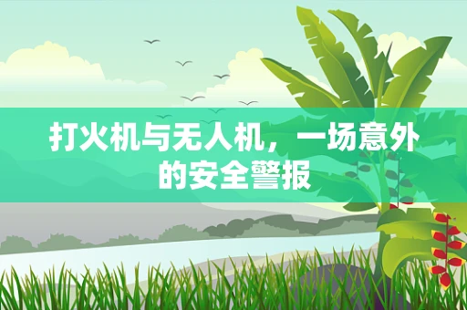 打火机与无人机，一场意外的安全警报