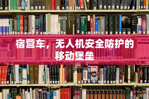 宿营车，无人机安全防护的移动堡垒