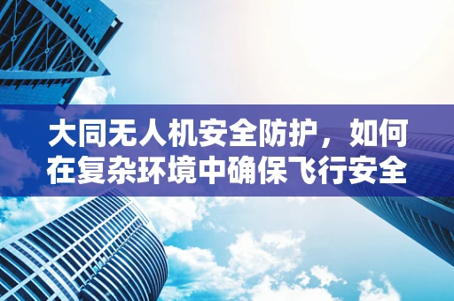 大同无人机安全防护，如何在复杂环境中确保飞行安全？