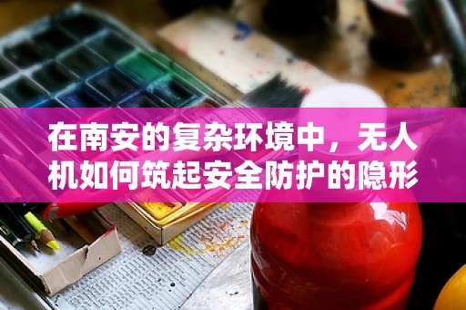 在南安的复杂环境中，无人机如何筑起安全防护的隐形盾牌？