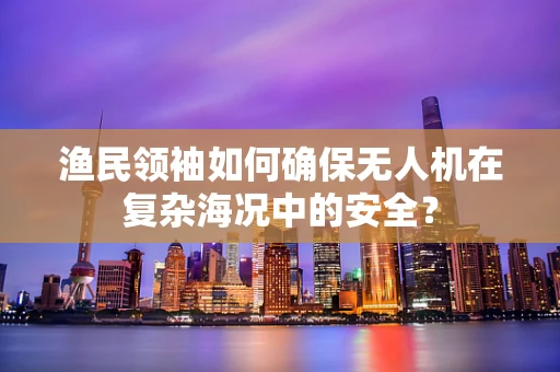 渔民领袖如何确保无人机在复杂海况中的安全？