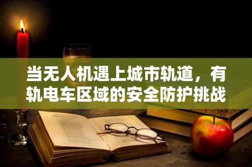 当无人机遇上城市轨道，有轨电车区域的安全防护挑战何在？