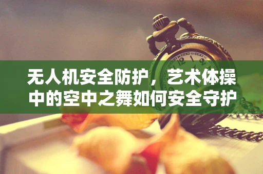 无人机安全防护，艺术体操中的空中之舞如何安全守护？