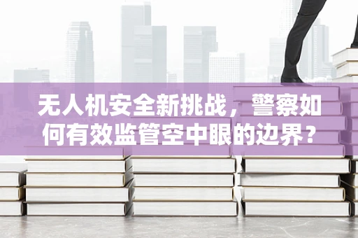 无人机安全新挑战，警察如何有效监管空中眼的边界？