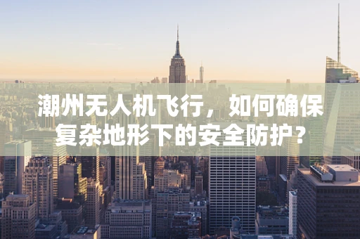 潮州无人机飞行，如何确保复杂地形下的安全防护？