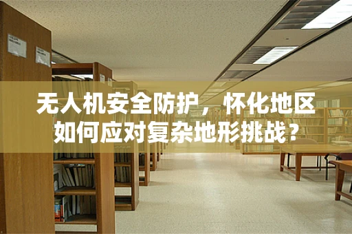 无人机安全防护，怀化地区如何应对复杂地形挑战？