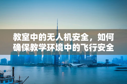教室中的无人机安全，如何确保教学环境中的飞行安全？