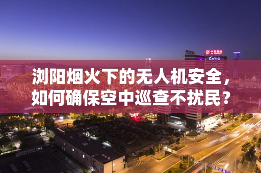 浏阳烟火下的无人机安全，如何确保空中巡查不扰民？