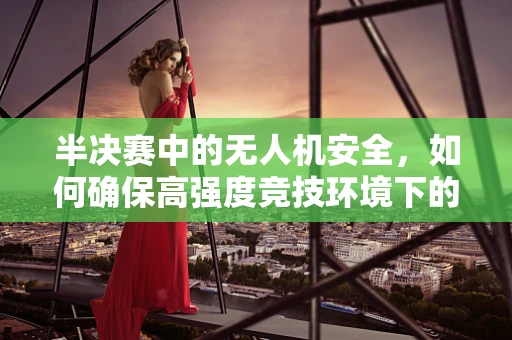 半决赛中的无人机安全，如何确保高强度竞技环境下的飞行安全？