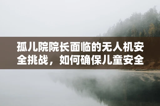 孤儿院院长面临的无人机安全挑战，如何确保儿童安全免受非法入侵？
