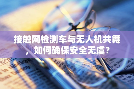 接触网检测车与无人机共舞，如何确保安全无虞？