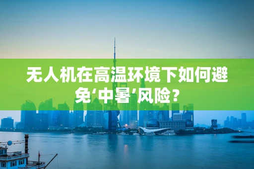 无人机在高温环境下如何避免‘中暑’风险？
