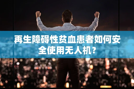 再生障碍性贫血患者如何安全使用无人机？