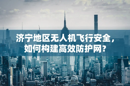 济宁地区无人机飞行安全，如何构建高效防护网？