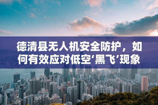 德清县无人机安全防护，如何有效应对低空‘黑飞’现象？