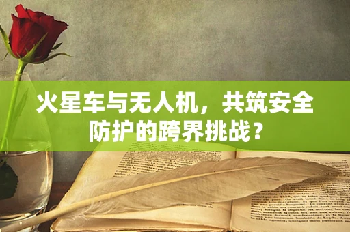 火星车与无人机，共筑安全防护的跨界挑战？