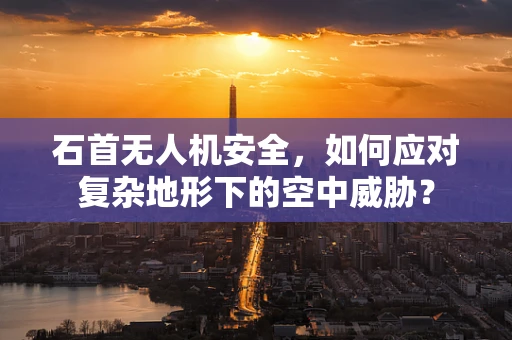 石首无人机安全，如何应对复杂地形下的空中威胁？