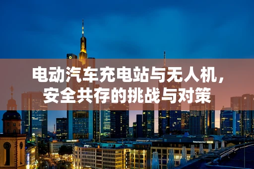 电动汽车充电站与无人机，安全共存的挑战与对策