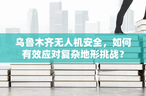 乌鲁木齐无人机安全，如何有效应对复杂地形挑战？