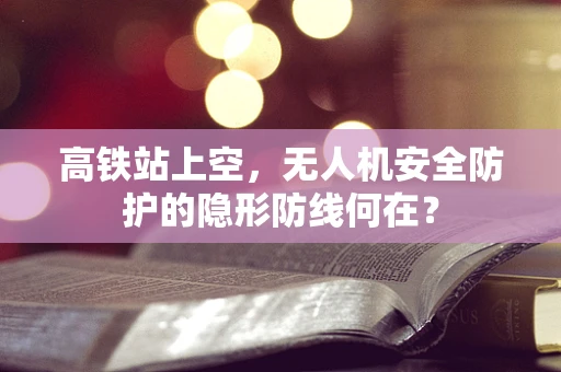 高铁站上空，无人机安全防护的隐形防线何在？