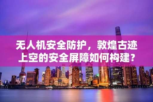无人机安全防护，敦煌古迹上空的安全屏障如何构建？