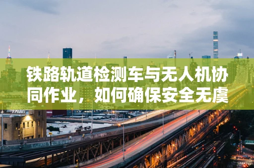 铁路轨道检测车与无人机协同作业，如何确保安全无虞？