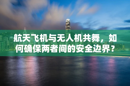 航天飞机与无人机共舞，如何确保两者间的安全边界？