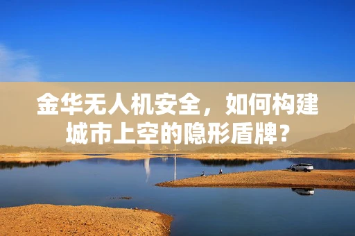 金华无人机安全，如何构建城市上空的隐形盾牌？