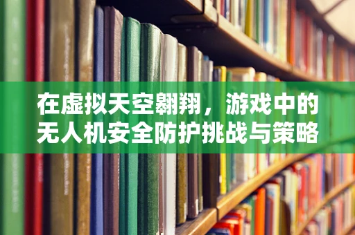 在虚拟天空翱翔，游戏中的无人机安全防护挑战与策略
