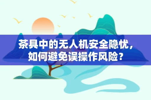 茶具中的无人机安全隐忧，如何避免误操作风险？