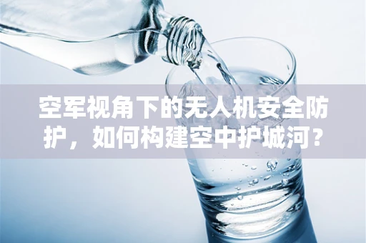 空军视角下的无人机安全防护，如何构建空中护城河？