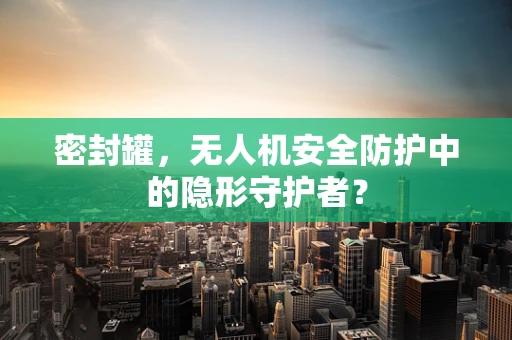密封罐，无人机安全防护中的隐形守护者？