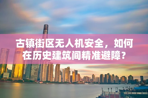 古镇街区无人机安全，如何在历史建筑间精准避障？