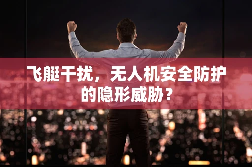 飞艇干扰，无人机安全防护的隐形威胁？