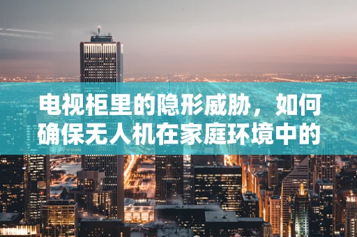 电视柜里的隐形威胁，如何确保无人机在家庭环境中的安全？