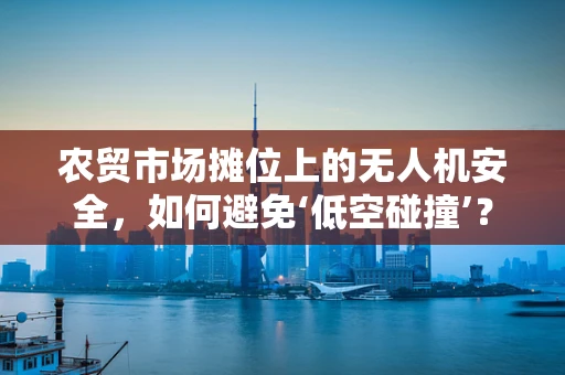 农贸市场摊位上的无人机安全，如何避免‘低空碰撞’？
