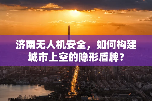 济南无人机安全，如何构建城市上空的隐形盾牌？