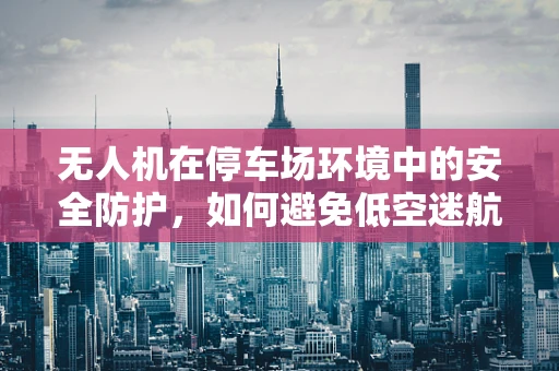 无人机在停车场环境中的安全防护，如何避免低空迷航？